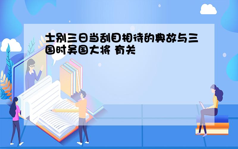 士别三日当刮目相待的典故与三国时吴国大将 有关