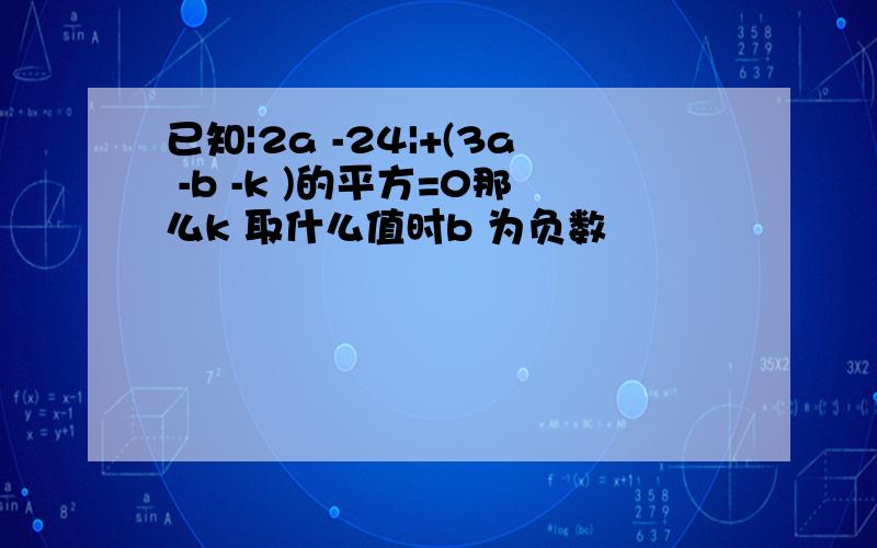 已知|2a -24|+(3a -b -k )的平方=0那么k 取什么值时b 为负数