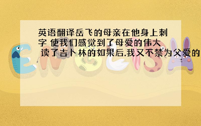 英语翻译岳飞的母亲在他身上刺字 使我们感觉到了母爱的伟大 读了吉卜林的如果后.我又不禁为父爱的深沉所感动.这是英国著名作