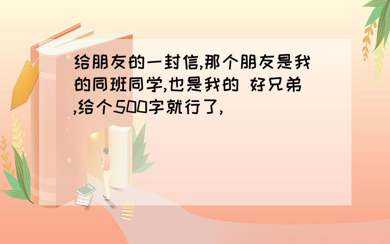 给朋友的一封信,那个朋友是我的同班同学,也是我的 好兄弟,给个500字就行了,