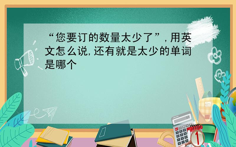 “您要订的数量太少了”,用英文怎么说,还有就是太少的单词是哪个