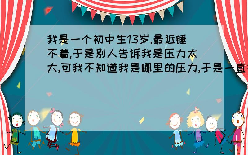 我是一个初中生13岁,最近睡不着,于是别人告诉我是压力太大,可我不知道我是哪里的压力,于是一直在找如何解决压力,可是除了