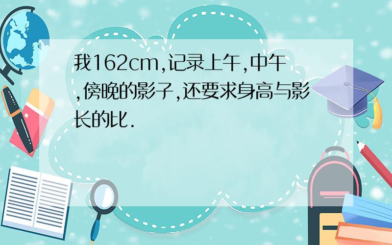 我162cm,记录上午,中午,傍晚的影子,还要求身高与影长的比.