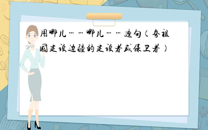 用哪儿……哪儿……造句（夸祖国建设边疆的建设者或保卫者）