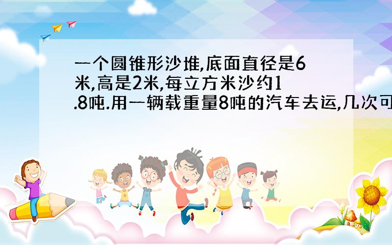 一个圆锥形沙堆,底面直径是6米,高是2米,每立方米沙约1.8吨.用一辆载重量8吨的汽车去运,几次可以运完