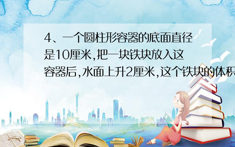 4、一个圆柱形容器的底面直径是10厘米,把一块铁块放入这容器后,水面上升2厘米,这个铁块的体积是多少?