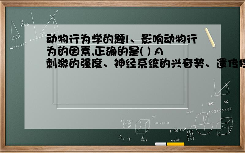 动物行为学的题l、影响动物行为的因素,正确的是( ) A刺激的强度、神经系统的兴奋势、遗传控制 B刺激强度、神经的兴奋势