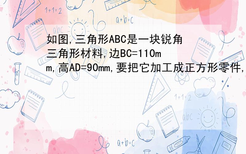 如图,三角形ABC是一块锐角三角形材料,边BC=110mm,高AD=90mm,要把它加工成正方形零件,使正方形的一边BC