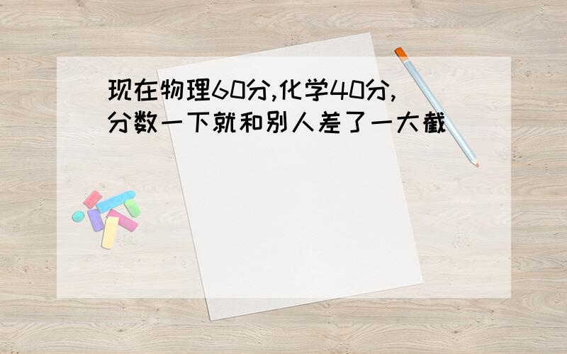 现在物理60分,化学40分,分数一下就和别人差了一大截