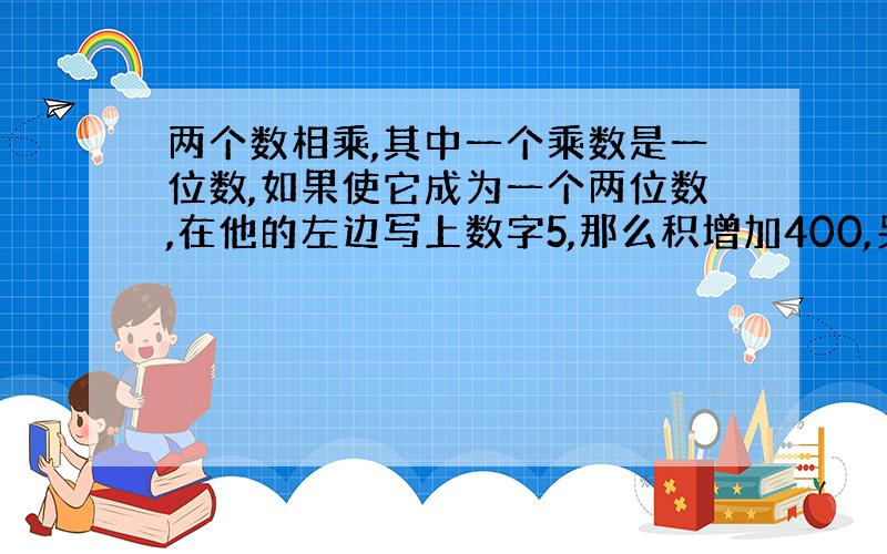 两个数相乘,其中一个乘数是一位数,如果使它成为一个两位数,在他的左边写上数字5,那么积增加400,另一