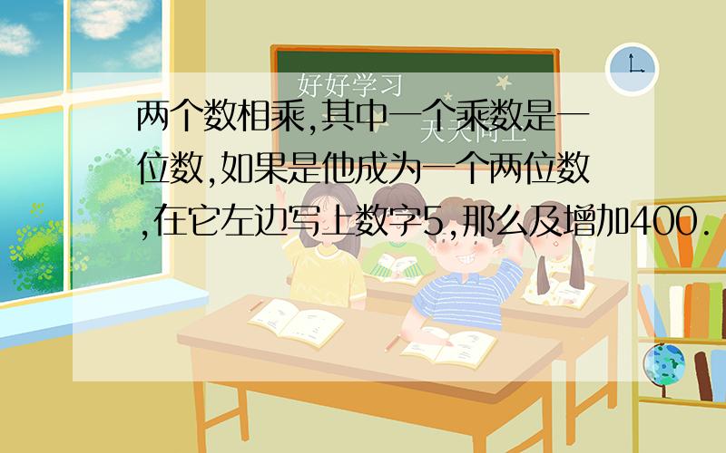 两个数相乘,其中一个乘数是一位数,如果是他成为一个两位数,在它左边写上数字5,那么及增加400.