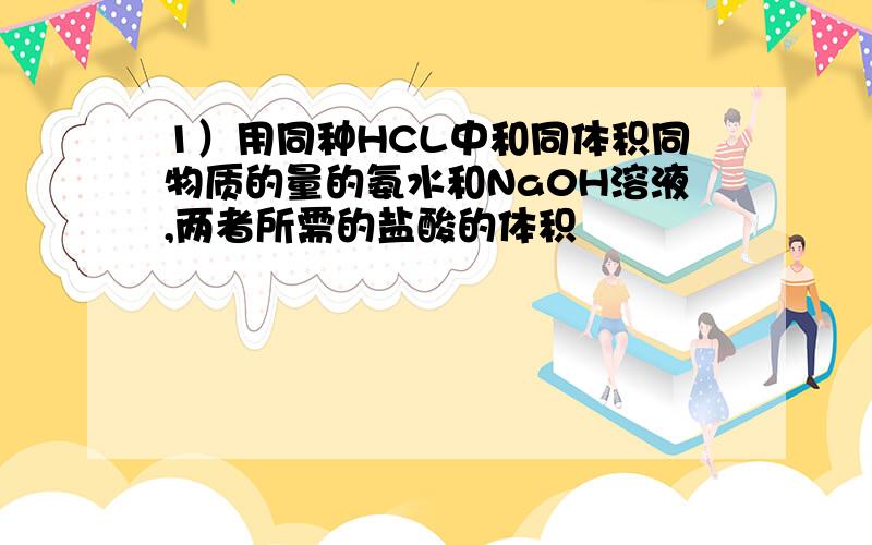 1）用同种HCL中和同体积同物质的量的氨水和Na0H溶液,两者所需的盐酸的体积