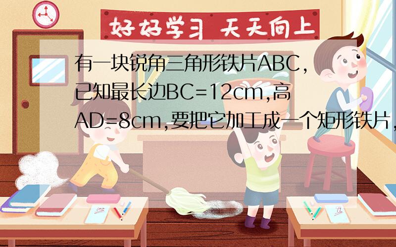 有一块锐角三角形铁片ABC,已知最长边BC=12cm,高AD=8cm,要把它加工成一个矩形铁片,使矩形的一边在BC上,其