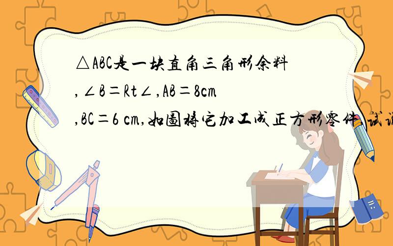 △ABC是一块直角三角形余料,∠B＝Rt∠,AB＝8cm,BC＝6 cm,如图将它加工成正方形零件,试说明哪种方法利