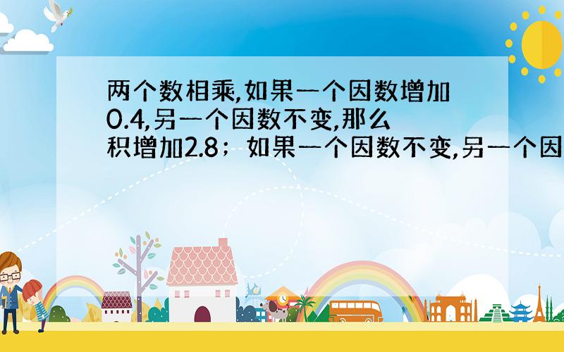 两个数相乘,如果一个因数增加0.4,另一个因数不变,那么积增加2.8；如果一个因数不变,另一个因数减少