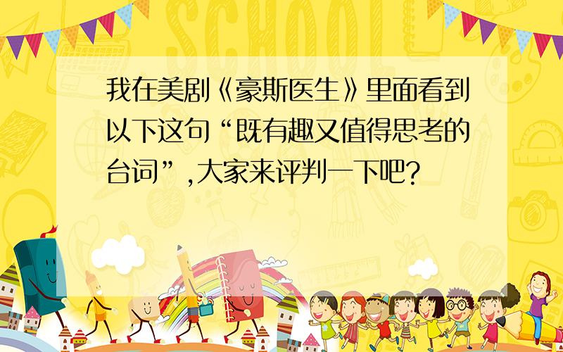 我在美剧《豪斯医生》里面看到以下这句“既有趣又值得思考的台词”,大家来评判一下吧?