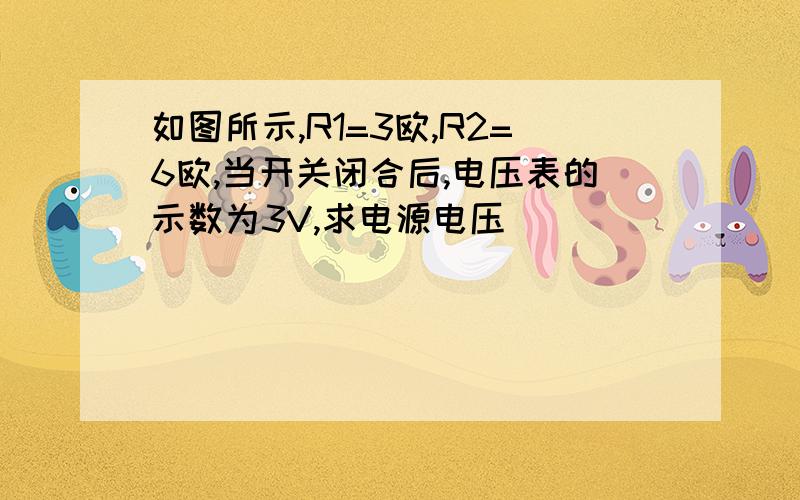 如图所示,R1=3欧,R2=6欧,当开关闭合后,电压表的示数为3V,求电源电压