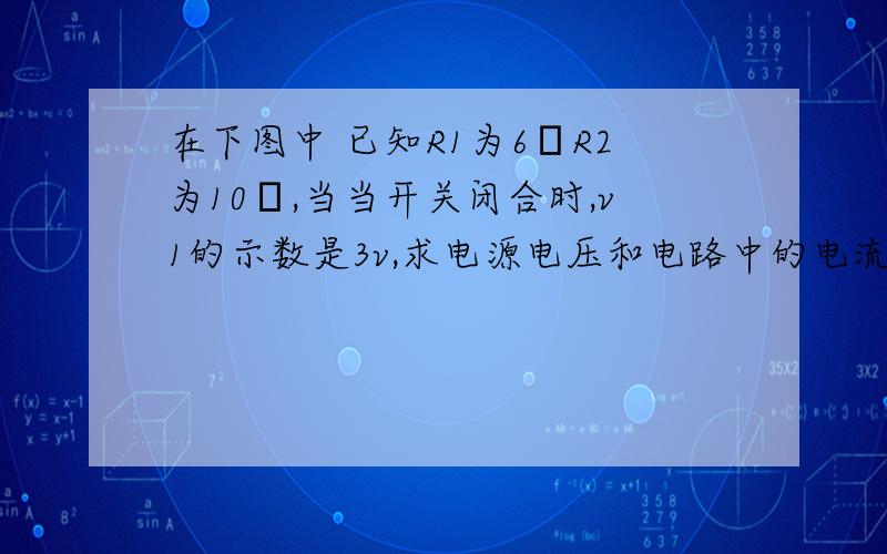 在下图中 已知R1为6ΩR2为10Ω,当当开关闭合时,v1的示数是3v,求电源电压和电路中的电流大小