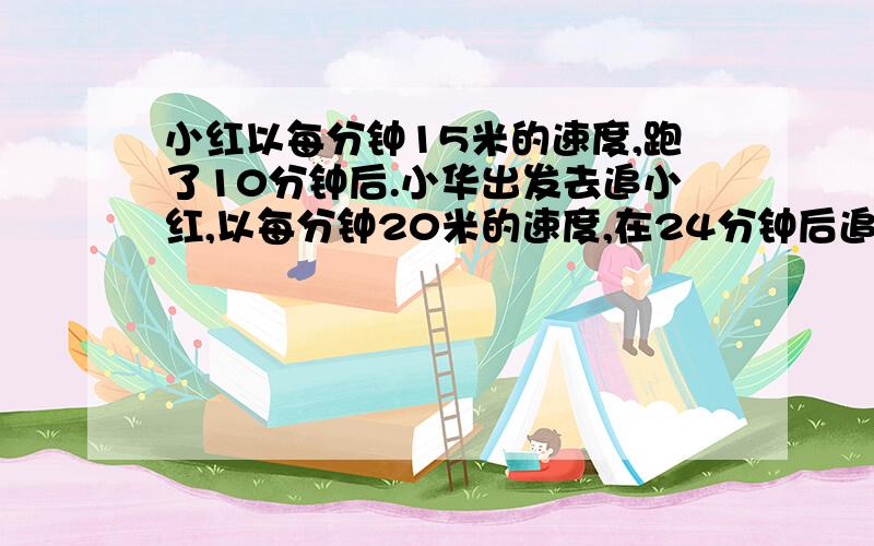 小红以每分钟15米的速度,跑了10分钟后.小华出发去追小红,以每分钟20米的速度,在24分钟后追上了小红.