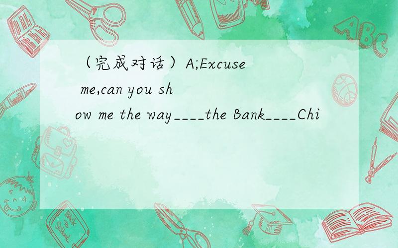 （完成对话）A;Excuse me,can you show me the way____the Bank____Chi