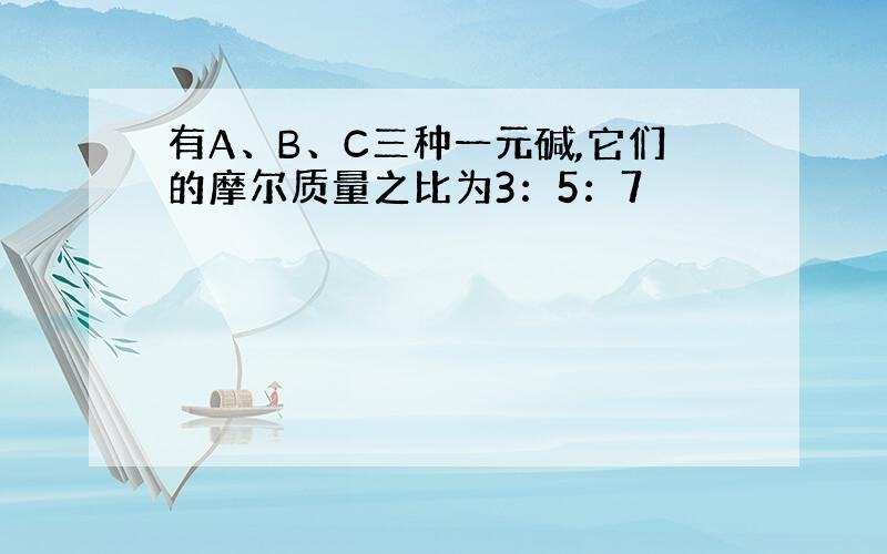 有A、B、C三种一元碱,它们的摩尔质量之比为3：5：7