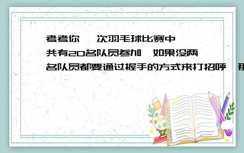 考考你 一次羽毛球比赛中,一共有20名队员参加,如果没两名队员都要通过握手的方式来打招呼,那摩这些运动员要握手多少次?一