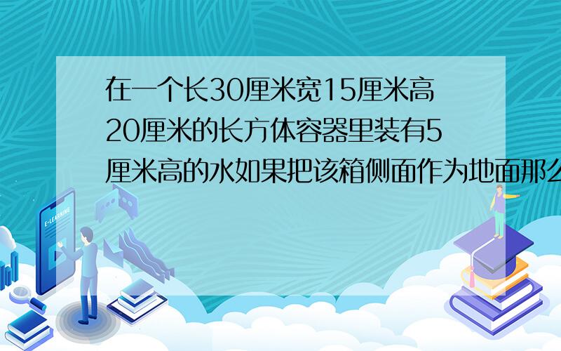 在一个长30厘米宽15厘米高20厘米的长方体容器里装有5厘米高的水如果把该箱侧面作为地面那么水深多少?