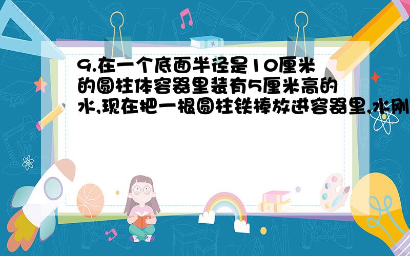 9.在一个底面半径是10厘米的圆柱体容器里装有5厘米高的水,现在把一根圆柱铁棒放进容器里,水刚好浸没了铁棒的一半,这时水