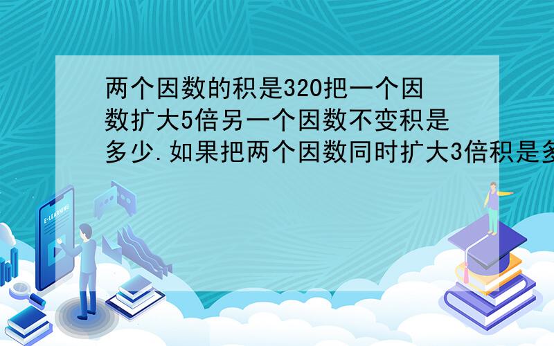 两个因数的积是320把一个因数扩大5倍另一个因数不变积是多少.如果把两个因数同时扩大3倍积是多少