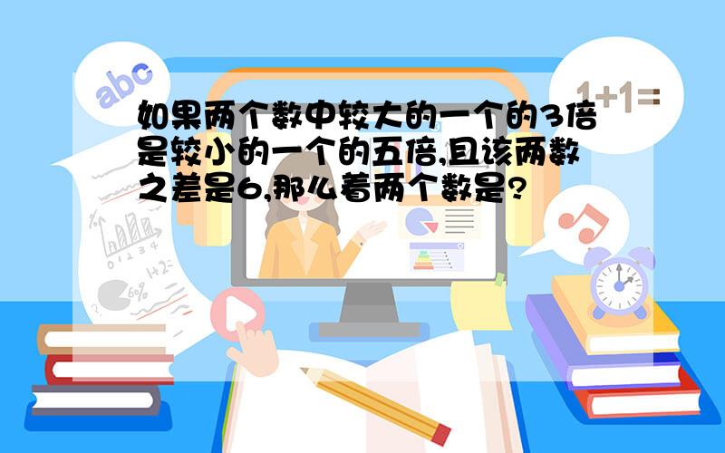 如果两个数中较大的一个的3倍是较小的一个的五倍,且该两数之差是6,那么着两个数是?