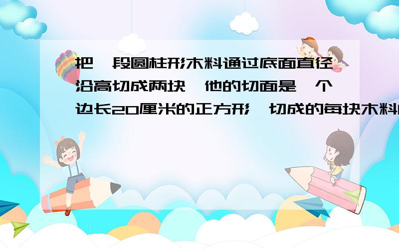 把一段圆柱形木料通过底面直径沿高切成两块,他的切面是一个边长20厘米的正方形,切成的每块木料的体积是多少?