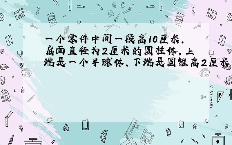 一个零件中间一段高10厘米,底面直径为2厘米的圆柱体,上端是一个半球体,下端是圆锥高2厘米体积