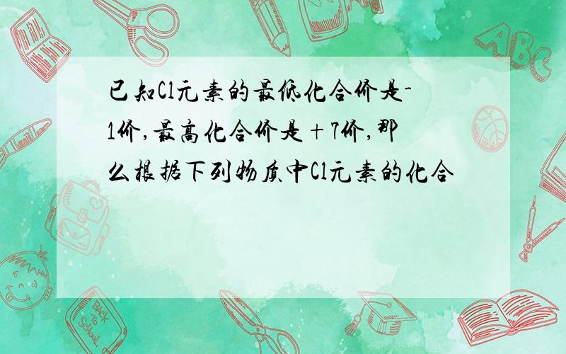 已知Cl元素的最低化合价是-1价,最高化合价是+7价,那么根据下列物质中Cl元素的化合