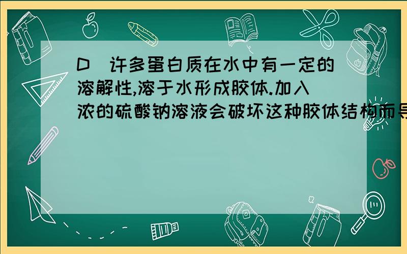 D．许多蛋白质在水中有一定的溶解性,溶于水形成胶体.加入浓的硫酸钠溶液会破坏这种胶体结构而导致蛋白质盐析,有沉淀析出 对