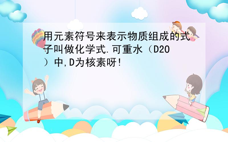 用元素符号来表示物质组成的式子叫做化学式.可重水（D2O）中,D为核素呀!