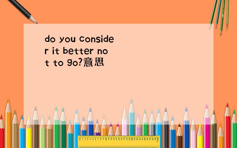 do you consider it better not to go?意思