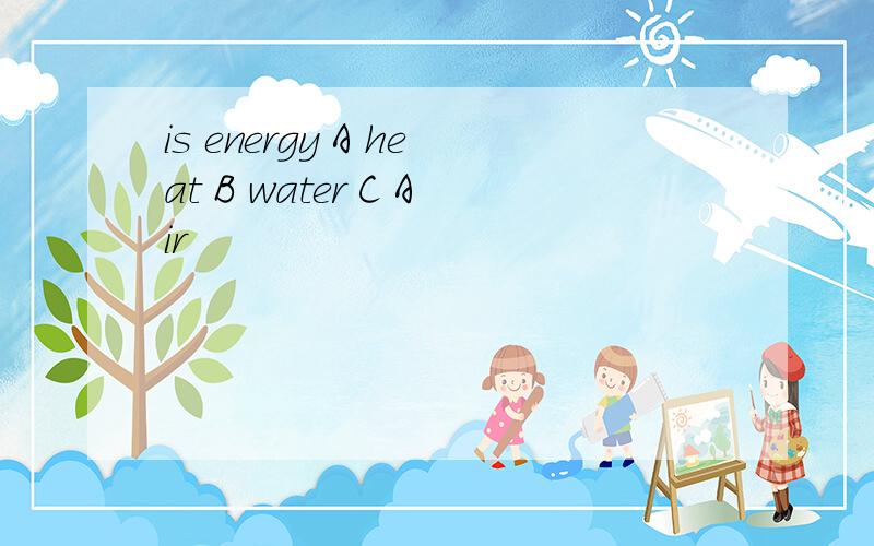 is energy A heat B water C Air