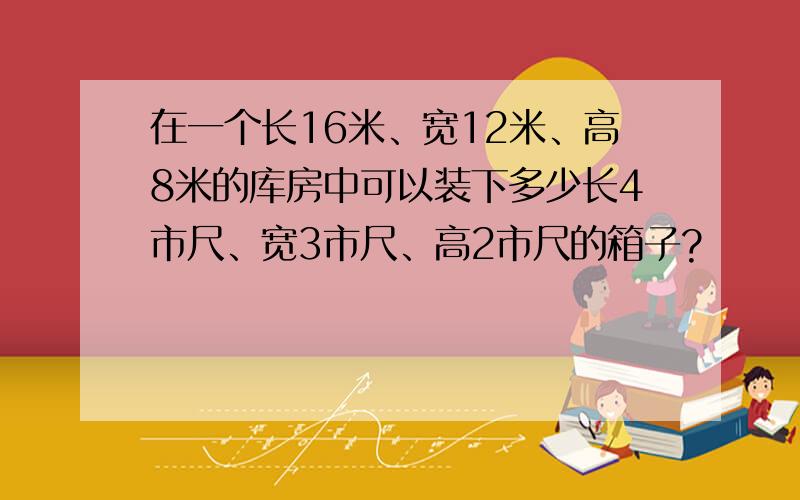 在一个长16米、宽12米、高8米的库房中可以装下多少长4市尺、宽3市尺、高2市尺的箱子?