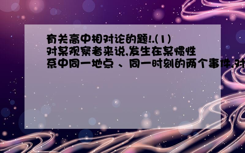 有关高中相对论的题!.(1)对某观察者来说,发生在某惯性系中同一地点 、同一时刻的两个事件,对于相对该惯性系作匀速直线运