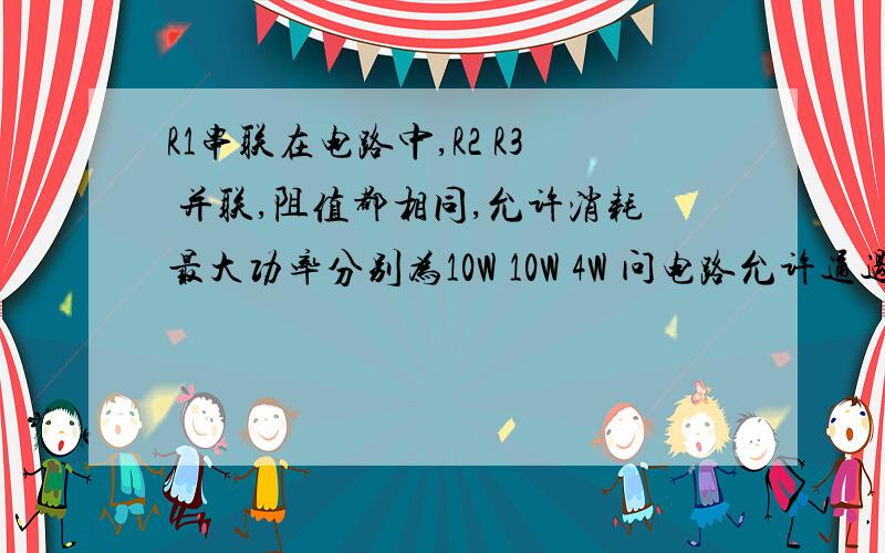 R1串联在电路中,R2 R3 并联,阻值都相同,允许消耗最大功率分别为10W 10W 4W 问电路允许通过最大功率为?