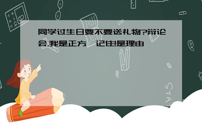 同学过生日要不要送礼物?辩论会.我是正方,记住!是理由,