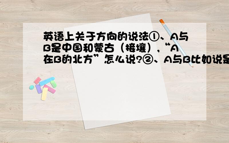 英语上关于方向的说法①、A与B是中国和蒙古（接壤）,“A在B的北方”怎么说?②、A与B比如说是日本和台湾的关系,“A在B