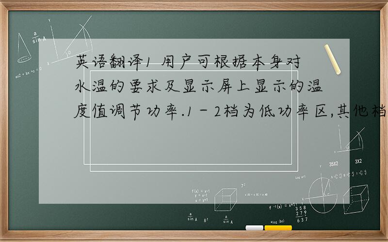 英语翻译1 用户可根据本身对水温的要求及显示屏上显示的温度值调节功率.1－2档为低功率区,其他档为高功率区.2 水流量越