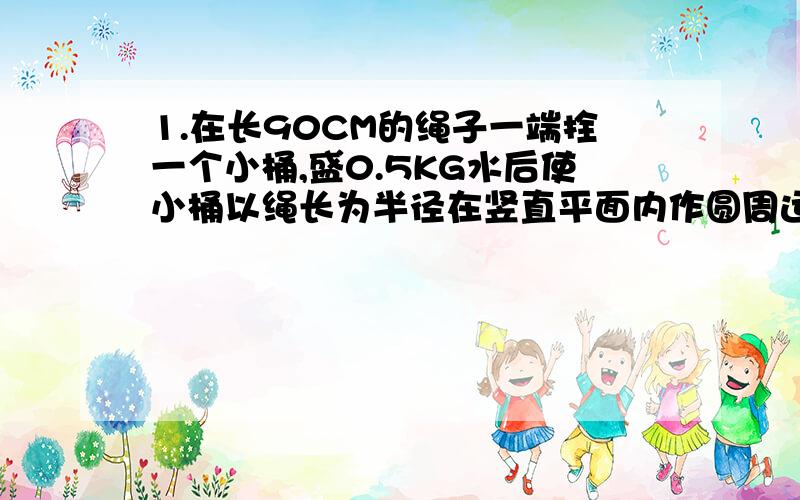 1.在长90CM的绳子一端拴一个小桶,盛0.5KG水后使小桶以绳长为半径在竖直平面内作圆周运动,要使小桶通过最高点水不至