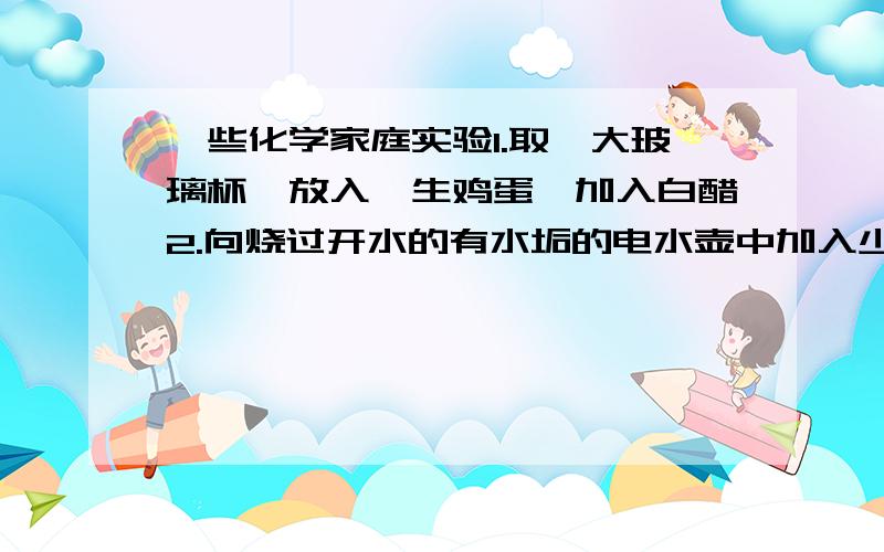 一些化学家庭实验1.取一大玻璃杯,放入一生鸡蛋,加入白醋2.向烧过开水的有水垢的电水壶中加入少量白醋,摇一会儿,倒掉,重