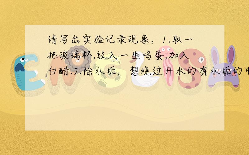 请写出实验记录现象：1.取一把玻璃杯,放入一生鸡蛋,加入白醋.2.除水垢；想烧过开水的有水垢的电水壶中加入少量白粗,摇一