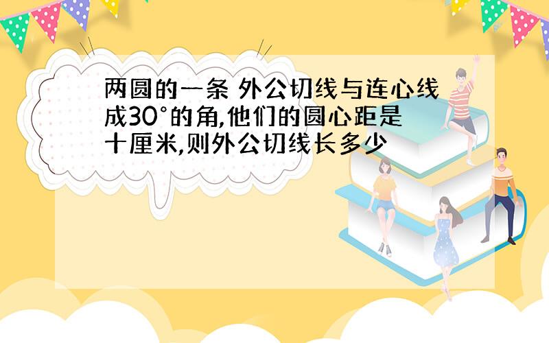 两圆的一条 外公切线与连心线成30°的角,他们的圆心距是十厘米,则外公切线长多少