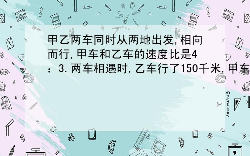 甲乙两车同时从两地出发,相向而行,甲车和乙车的速度比是4：3.两车相遇时,乙车行了150千米,甲车行了多