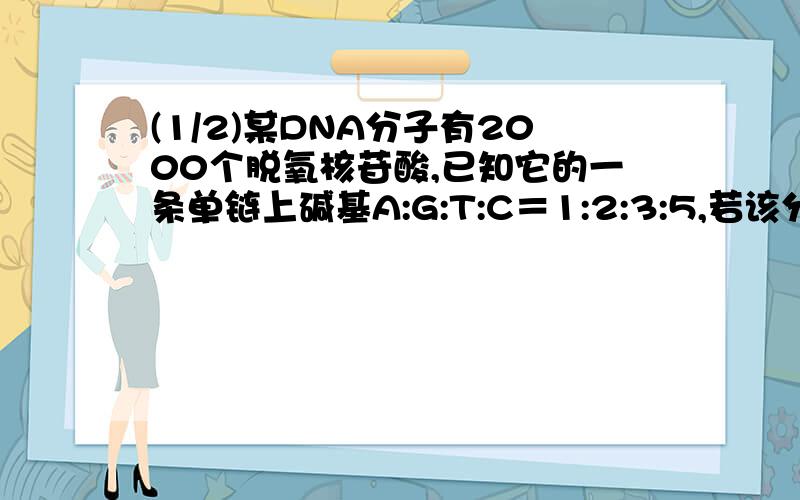 (1/2)某DNA分子有2000个脱氧核苷酸,已知它的一条单链上碱基A:G:T:C＝1:2:3:5,若该分子复制一次,则