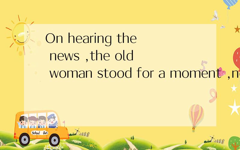 On hearing the news ,the old woman stood for a moment ,not